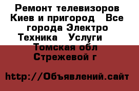 Ремонт телевизоров Киев и пригород - Все города Электро-Техника » Услуги   . Томская обл.,Стрежевой г.